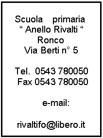 Casella di testo:    Scuola    primaria
      Anello Rivalti 
            Ronco
       Via Berti n 5

   Tel.  0543 780050
    Fax 0543 780050

              e-mail:

    rivaltifo@libero.it
